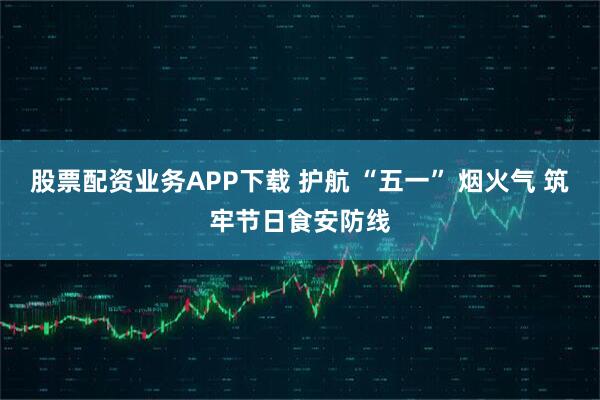 股票配资业务APP下载 护航 “五一” 烟火气 筑牢节日食安防线